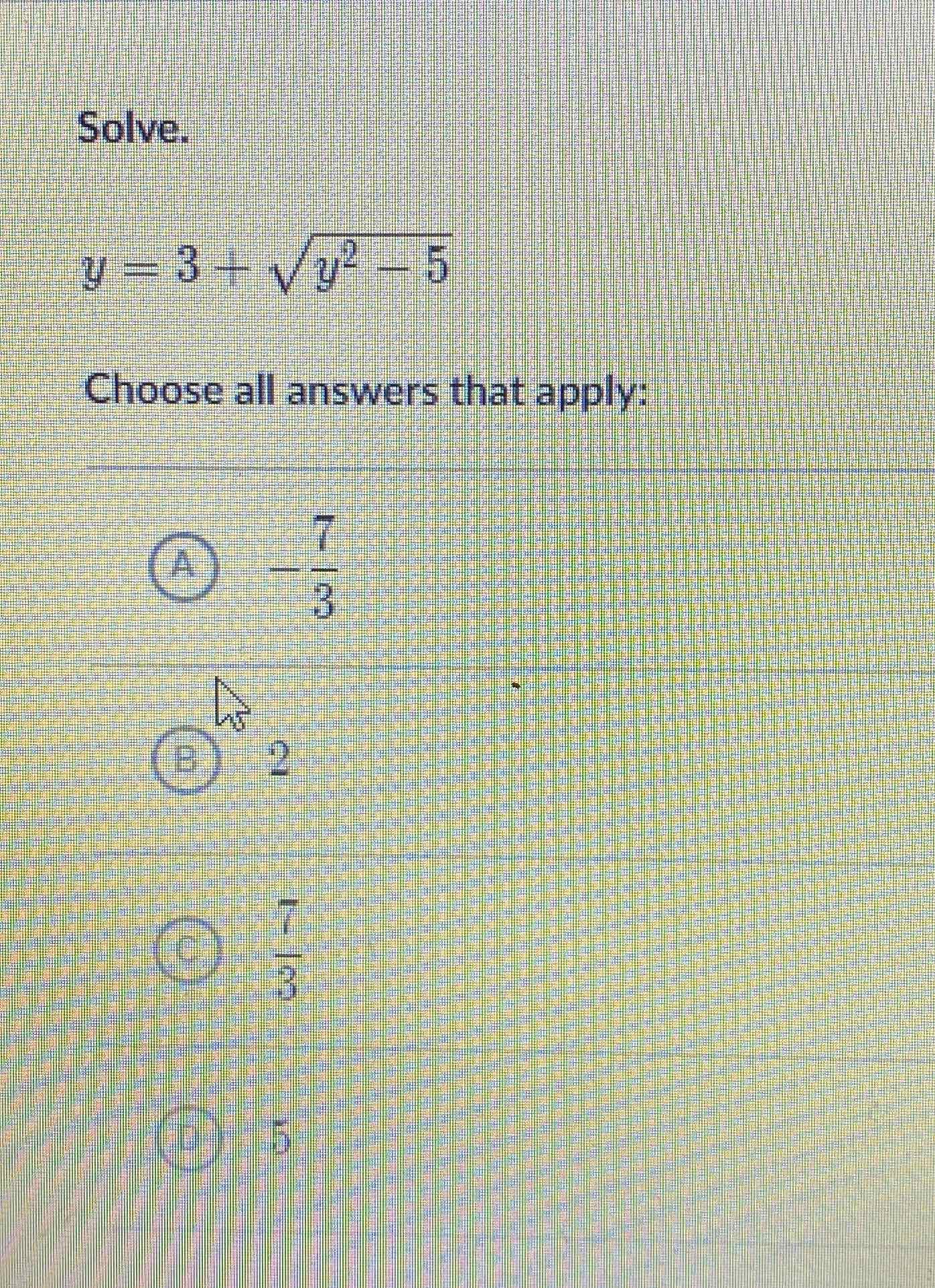 Solve.
\[
y=3+\sqrt{y^{2}-5}
\]
Choose all answers that apply:
(A) \( -\frac{7}{3} \)
(B) 2
(c) \( \frac{7}{3} \)
(D) 5