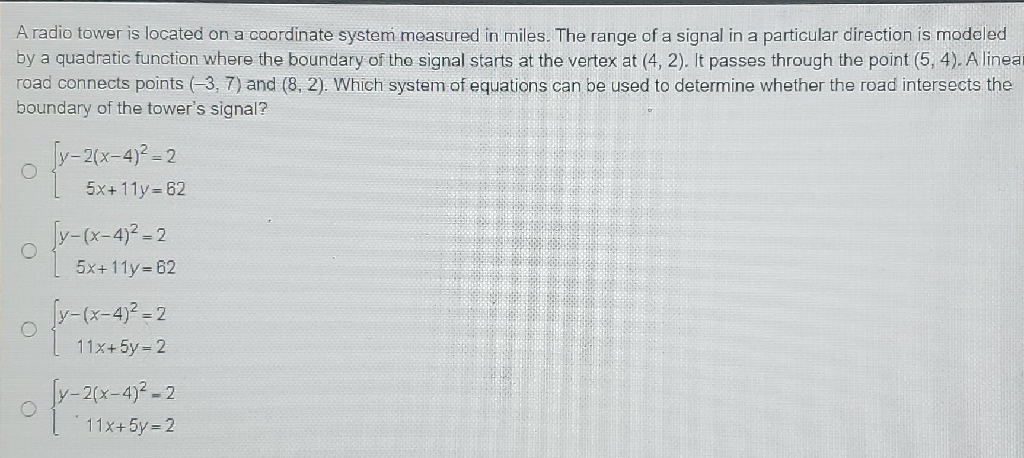 A radio tower is located on a coordinate system measured in miles. The range of a signal in a particular direction is modeled by a quadratic function where the boundary of the signal starts at the vertex at \( (4,2) \). It passes through the point \( (5,4) \). A linea road connects points \( (-3,7) \) and \( (8,2) \). Which system of equations can be used to determine whether the road intersects the boundary of the tower's signal?
\( \left\{\begin{array}{r}y-2(x-4)^{2}=2 \\ 5 x+11 y=62\end{array}\right. \)
\( \left\{\begin{array}{r}y-(x-4)^{2}=2 \\ 5 x+11 y=62\end{array}\right. \)
\( \left\{\begin{array}{r}y-(x-4)^{2}=2 \\ 11 x+5 y=2\end{array}\right. \)
\( \left\{\begin{array}{r}y-2(x-4)^{2}=2 \\ 11 x+5 y=2\end{array}\right. \)