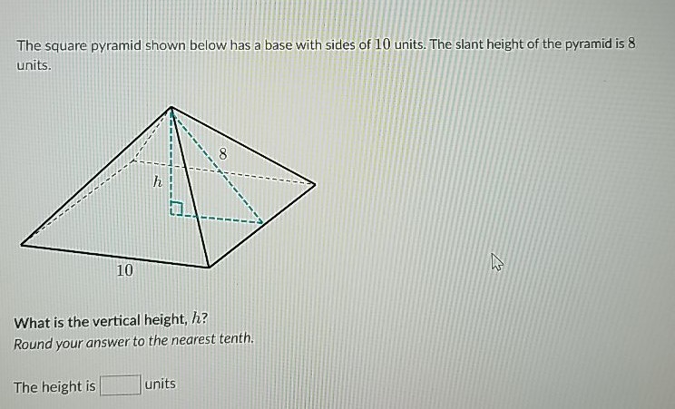 The square pyramid shown below has a base with sides of 10 units. The slant height of the pyramid is 8 units.
What is the vertical height, \( h \) ?
Round your answer to the nearest tenth.
The height is units