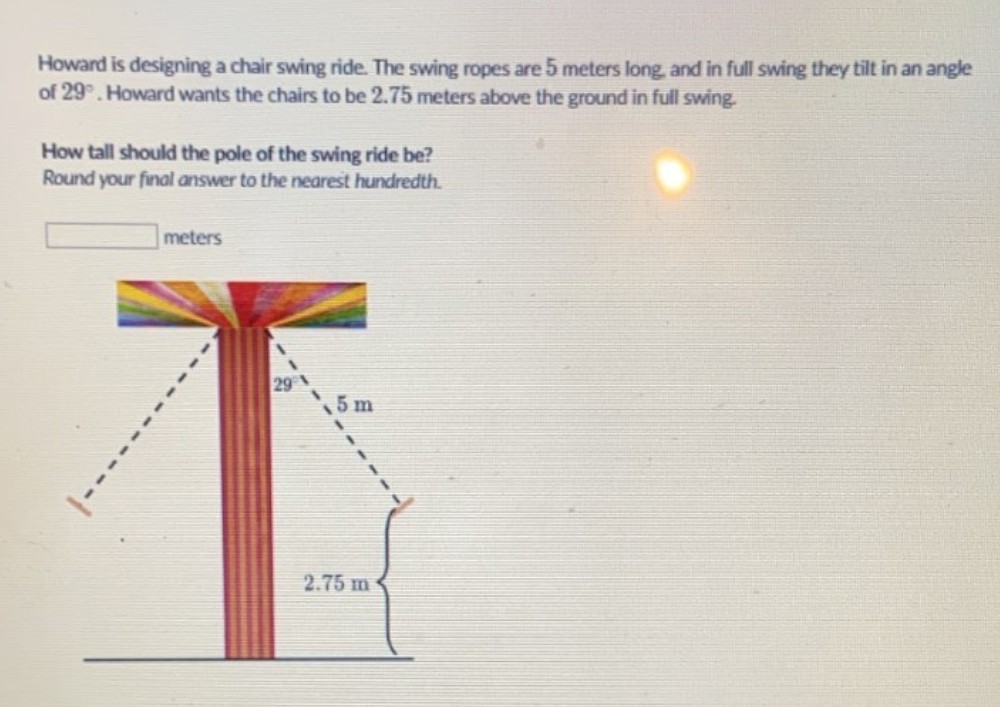 Howard is designing a chair swing ride. The swing ropes are 5 meters long, and in full swing they tilt in an angle of \( 29^{\circ} \). Howard wants the chairs to be \( 2.75 \) meters above the ground in full swing.
How tall should the pole of the swing ride be?
Round your final answer to the nearest hundredth.