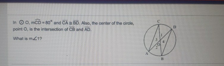 In \( \bigcirc 0, \mathrm{mCD}=80^{\circ} \) and \( \overline{\mathrm{CA}} \cong \overline{\mathrm{BD}} \). Also, the center of the circle, point \( O \), is the intersection of \( \overline{C B} \) and \( \overline{A D} \).
What is \( m \angle 1 ? \)