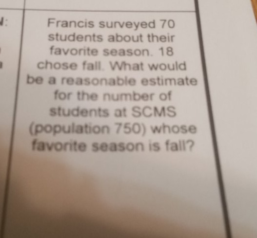 Francis surveyed 70 students about their favorite season. 18 chose fall. What would be a reasonable estimate for the number of students at SCMS (population 750 ) whose favorite season is fall?