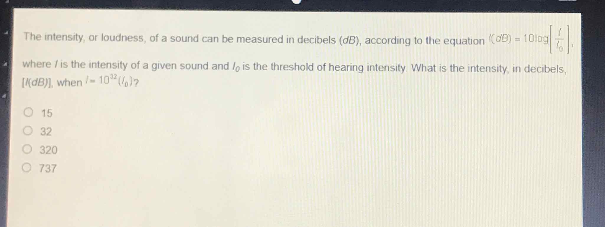 The intensity, or loudness, of a sound can be measured in decibels \( (d B) \), according to the equation \( 1(d B)=10 l \) ag \( \left[\frac{1}{l_{0}}\right] \), where / is the intensity of a given sound and \( I_{0} \) is the threshold of hearing intensity. What is the intensity, in decibels, \( [l(d B)] \), when \( l=10^{32}\left(l_{0}\right) ? \)
15
32
320
737