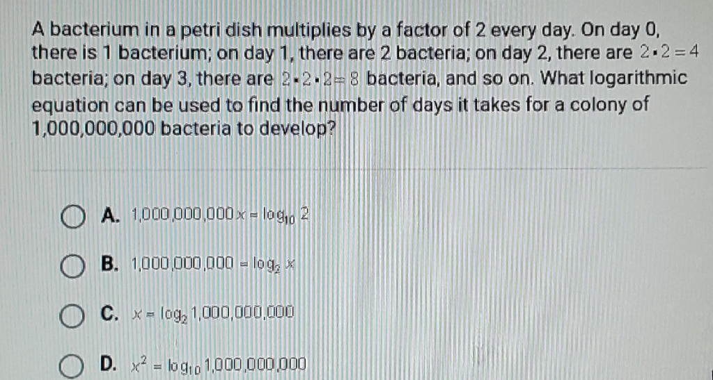 A bacterium in a petri dish multiplies by a factor of 2 every day. On day 0 , there is 1 bacterium; on day 1, there are 2 bacteria; on day 2, there are \( 2 \cdot 2=4 \) bacteria; on day 3 , there are \( 2 \cdot 2 \cdot 2=8 \) bacteria, and so on. What logarithmic equation can be used to find the number of days it takes for a colony of \( 1,000,000,000 \) bacteria to develop?
A. \( 1,000,000,000 x=\log _{10} 2 \)
B. \( 1,000,000,000=\log _{2} \mathrm{x} \)
C. \( x=\log _{2} 1,000,000,000 \)
D. \( x^{2}=\log _{10} 1,000,000,000 \)