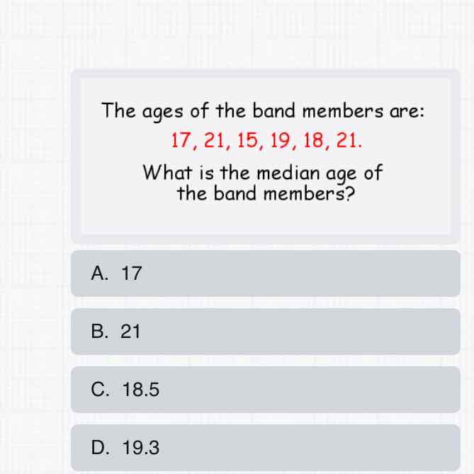 The ages of the band members are:
\[
17,21,15,19,18,21 \text {. }
\]
What is the median age of the band members?
A. 17
B. 21
C. \( 18.5 \)
D. \( 19.3 \)