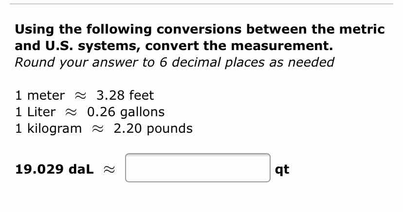 Using the following conversions between the metric and U.S. systems, convert the measurement. Round your answer to 6 decimal places as needed
1 meter \( \approx 3.28 \) feet
1 Liter \( \approx 0.26 \) gallons
1 kilogram \( \approx 2.20 \) pounds
\( 19.029 \mathrm{daL} \approx \) \( 9 t \)