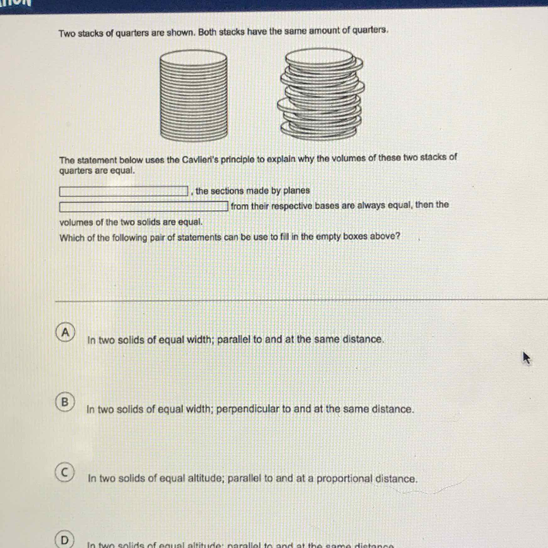 Two stacks of quarters are shown. Both stacks have the same amount of quarters.
The statement bolow uses the Cavlieri's principlo to explain why the volumes of these two stacks of quarters are equal.
, the sections made by planes
from their respective bases are always equal, then the
volumes of the two solids are equal.
Which of the following pair of statements can be use to fill in the empty boxes above?
A
In two solids of equal width; parallel to and at the same distance.
\( B \)
In two solids of equal width; perpendicular to and at the same distance.
\( C \)
In two solids of equal altitude; parallel to and at a proportional distance.