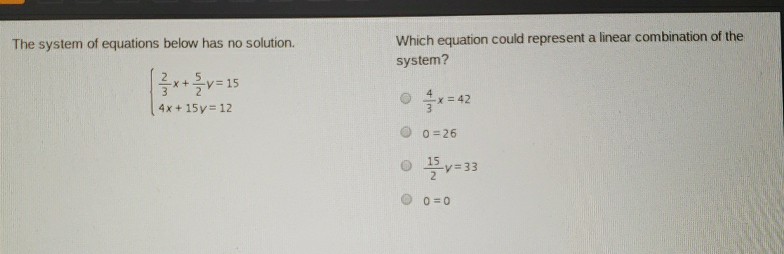 The system of equations below has no solution.
Which equation could represent a linear combination of the system?
\[
\left\{\begin{array}{l}
\frac{2}{3} x+\frac{5}{2} y=15 \\
4 x+15 y=12
\end{array}\right.
\]
\( \frac{4}{3} x=42 \)
\( 0=26 \)
\( \frac{15}{2} y=33 \)
\( 0=0 \)