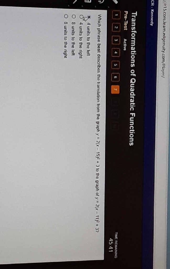 f/r15.coreleam.edgenuity.com/Player/
CR - Kennedy
Transformations of euadratic Functions
Pre-Test Active
\begin{tabular}{lllll} 1 & 2 & 3 & 4 & 5 & 6 & 7 \\ \hline & & & \end{tabular}
Tree remaneva
Which phrase best describes the translation from the graph \( y=2(x-15)^{2}+3 \) to the graph of \( y=2(x-11)^{2}+32 \)
\( 45.41 \)
4 units to the left
4 units to the right
8 units to the left
8 units to the right