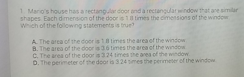 1. Mario's house has a rectangular door and a reotangular window that are similar shapes Each dimension of the door is \( 1.8 \) times the dimensions of the window. Which of the following statements is true?
A. The area of the door is 18 times the area of the window.
B. The area of the door is 36 times the area of the window.
C. The area of the door is \( 3.24 \) times the area of the window.
D. The perimeter of the door is 324 times the perimeter of the window.