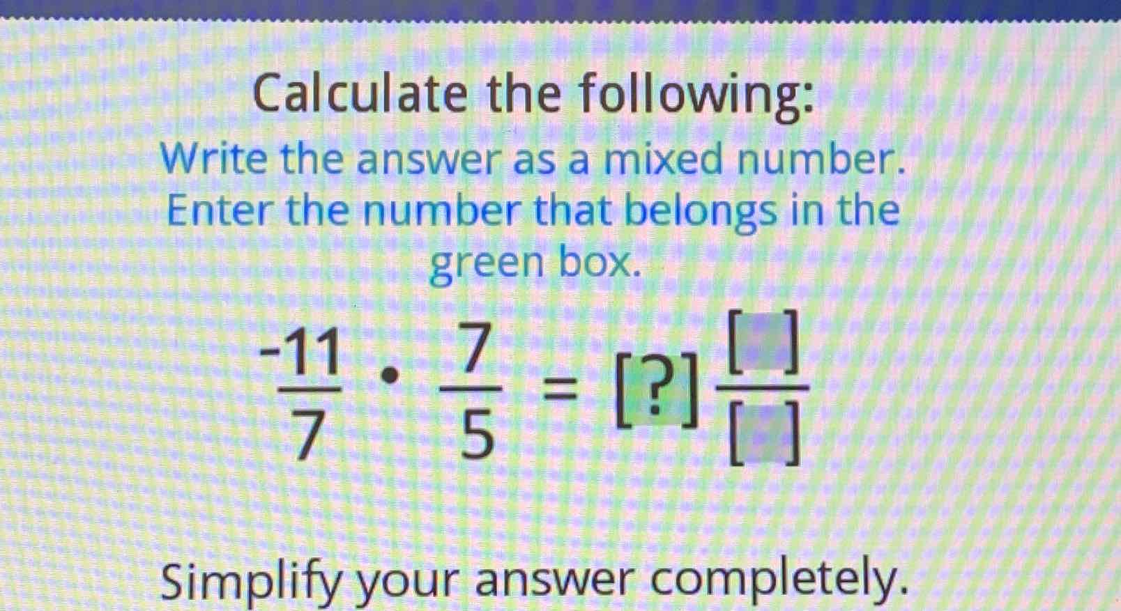 Calculate the following:
Write the answer as a mixed number. Enter the number that belongs in the
green box
\( \frac{-11}{7} \cdot \frac{7}{5}=[?] \frac{[]}{[]} \)
Simplify your answer completely.