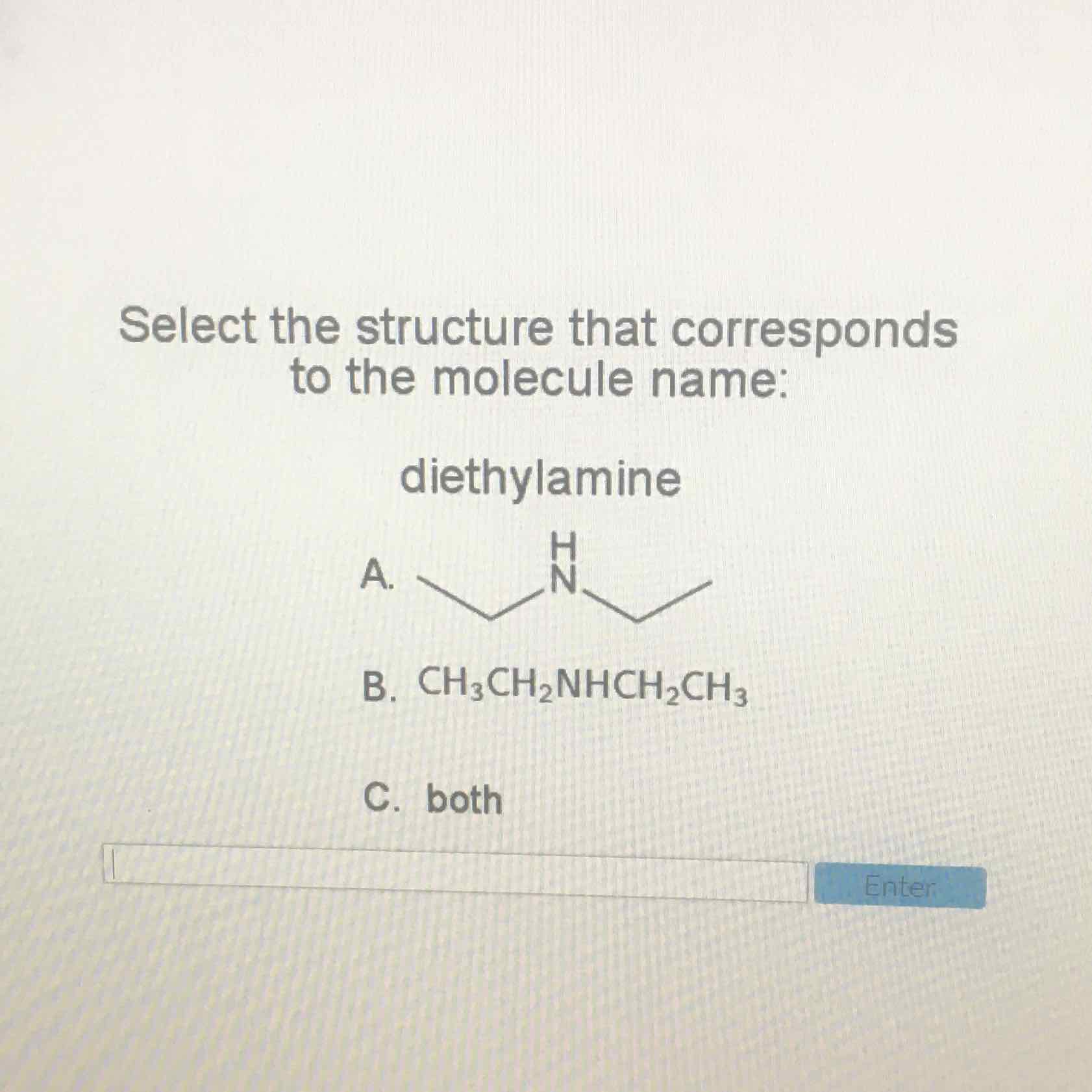 Select the structure that corresponds to the molecule name:
diethylamine
B. \( \mathrm{CH}_{3} \mathrm{CH}_{2} \mathrm{NHCH}_{2} \mathrm{CH}_{3} \)
C. both