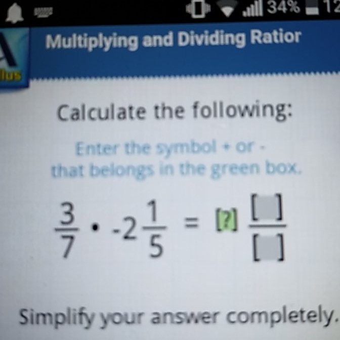 Multiplying and Dividing Ratior
Calculate the following:
Enter the symbol + or that belongs in the green box.
\[
\frac{3}{7} \cdot-2 \frac{1}{5}=[?] \frac{[]}{[]}
\]
Simplify your answer completely.