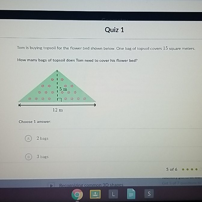 QUIZ 1
Tom is buying topsoil for the flower bed shown below. One bag of topsoil covers 15 square meters.
How many bags of topsoil does Tom need to cover his flower bed?
Choose 1 answer:
(A) 2 bags
(ii) 3 bags
5 of 6
P. Recosniziniprommon 3D. Shanes