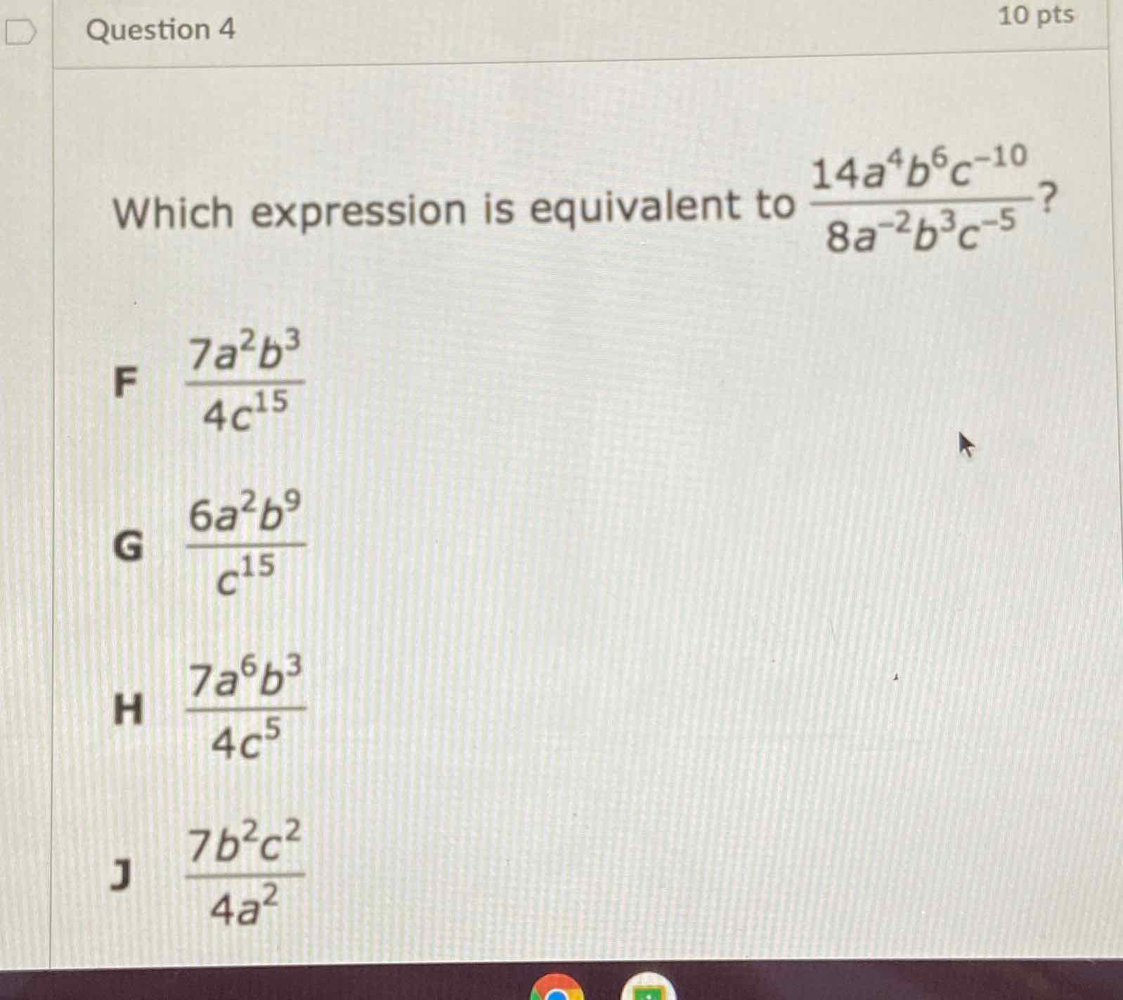 Which expression is equivalent to \( \frac{14 a^{4} b^{6} c^{-10}}{8 a^{-2} b^{3} c^{-5}} ? \)
F \( \frac{7 a^{2} b^{3}}{4 c^{15}} \)
G \( \frac{6 a^{2} b^{9}}{c^{15}} \)
H \( \frac{7 a^{6} b^{3}}{4 c^{5}} \)
J \( \frac{7 b^{2} c^{2}}{4 a^{2}} \)