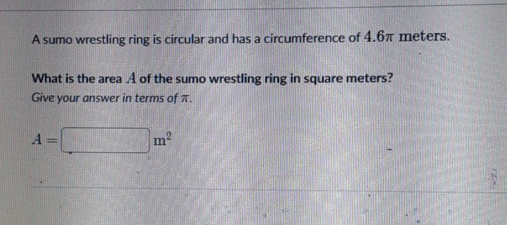 A sumo wrestling ring is circular and has a circumference of \( 4.6 \pi \) meters.
What is the area \( A \) of the sumo wrestling ring in square meters? Give your answer in terms of \( \pi \).
\[
A=
\] \( m^{2} \)