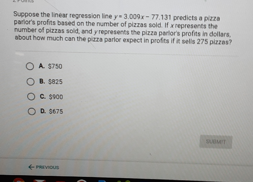 Suppose the linear regression line \( y=3.009 x-77.131 \) predicts a pizza parlor's profits based on the number of pizzas sold. If \( x \) represents the number of pizzas sold, and \( y \) represents the pizza parlor's profits in dollars, about how much can the pizza parlor expect in profits if it sells 275 pizzas?
A. \( \$ 750 \)
B. \( \$ 825 \)
C. \( \$ 900 \)
D. \( \$ 675 \)