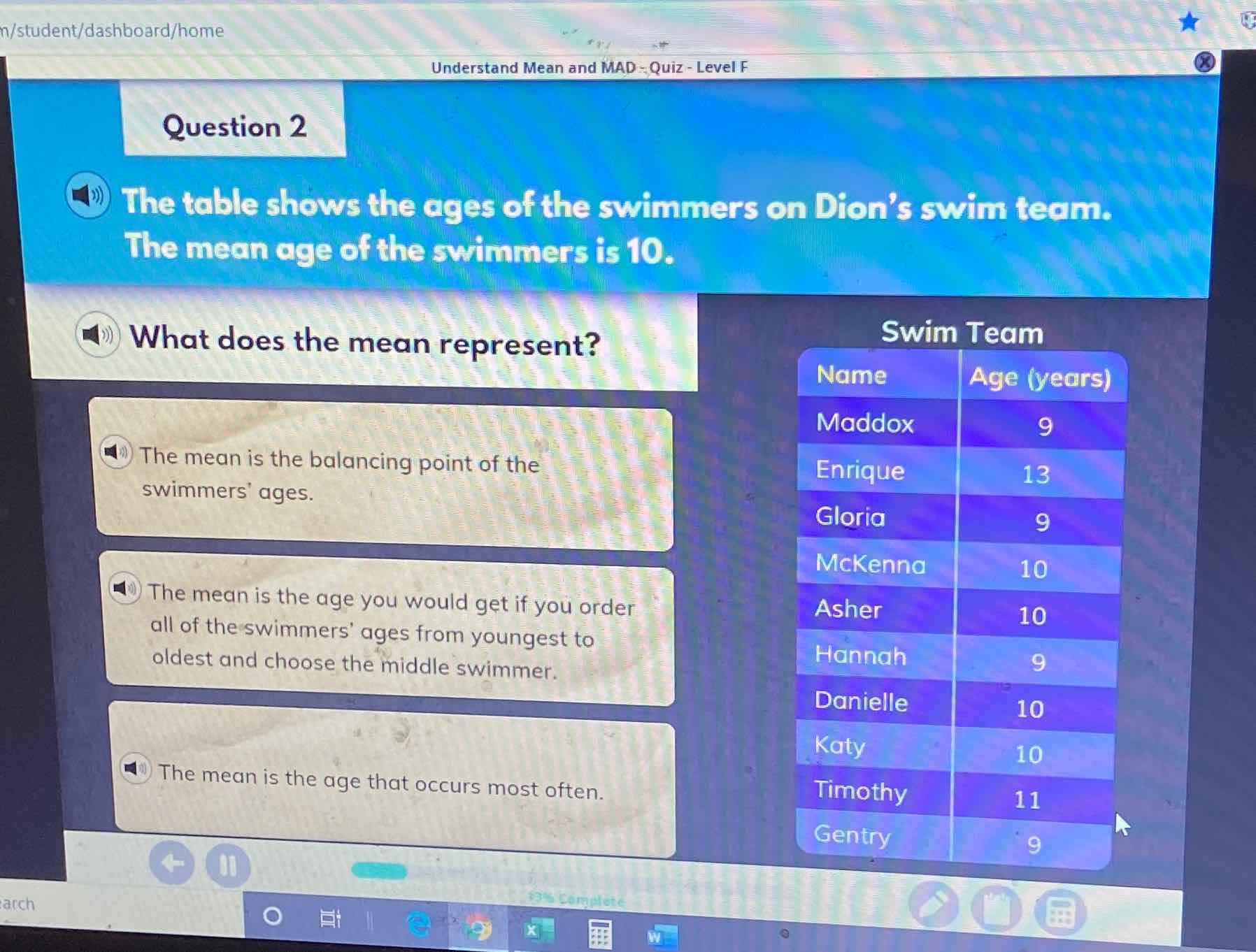 Question 2
(41)) The table shows the ages of the swimmers on Dion's swim tedm. The mean age of the swimmers is 10.
What does the mean represent?
Swim Team swimmers' ages.
\begin{tabular}{|l|c|}
\hline \multicolumn{2}{|c|}{ Swim Team } \\
\hline Name & Age (years) \\
\hline Maddox & 9 \\
\hline Enrique & 13 \\
\hline Gloria & 9 \\
\hline McKenna & 10 \\
\hline Asher & 10 \\
\hline Hannah & 9 \\
\hline Danielle & 10 \\
\hline Katy & 10 \\
\hline Timothy & 11 \\
\hline Gentry & 9 \\
\hline
\end{tabular}
(4) The mean is the age that occurs most often. all of the swimmers' ages from youngest to oldest and choose the middle swimmer.
(4) The mean is the age you would get if you order