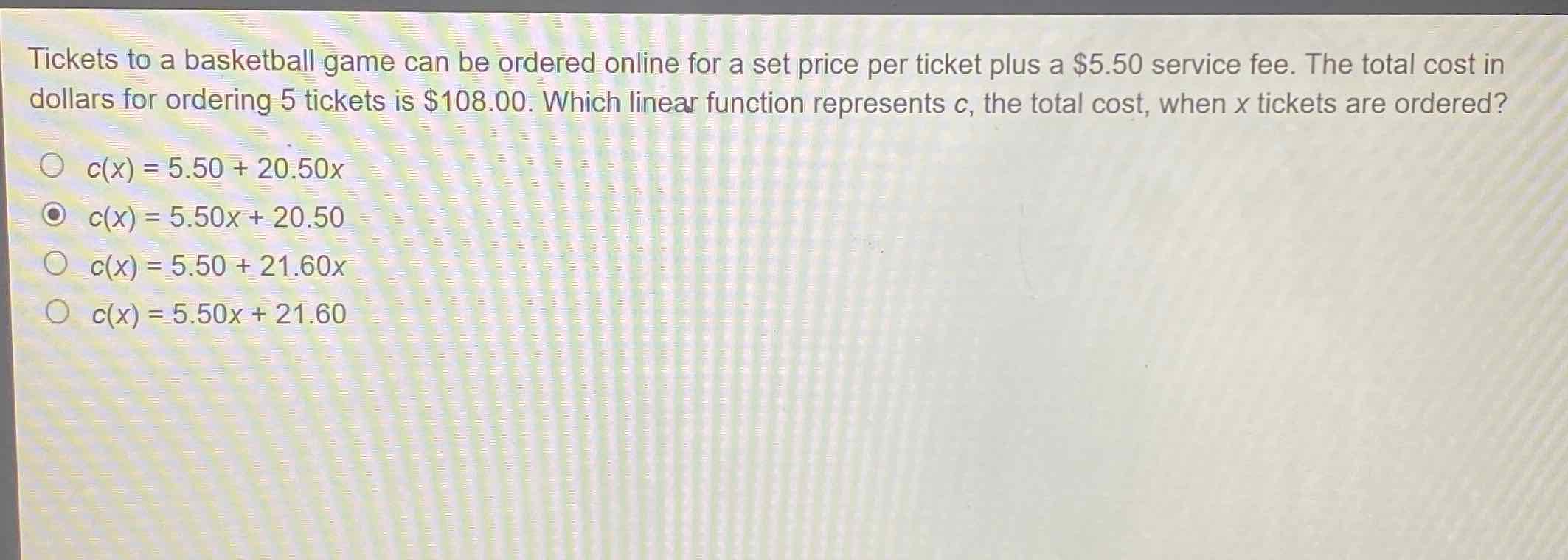 Tickets to a basketball game can be ordered online for a set price per ticket plus a \( \$ 5.50 \) service fee. The total cost in dollars for ordering 5 tickets is \( \$ 108.00 \). Which linear function represents \( c \), the total cost, when \( x \) tickets are ordered?
\( c(x)=5.50+20.50 x \)
\( c(x)=5.50 x+20.50 \)
\( c(x)=5.50+21.60 x \)
\( c(x)=5.50 x+21.60 \)