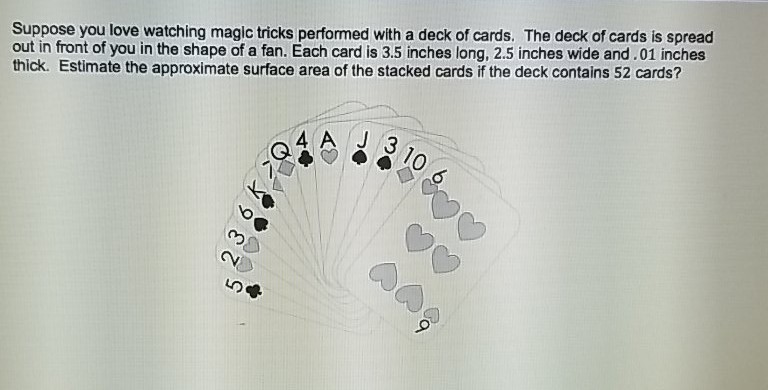 Suppose you love watching magic tricks performed with a deck of cards. The deck of cards is spread out in front of you in the shape of a fan. Each card is \( 3.5 \) inches long, \( 2.5 \) inches wide and. 01 inches thick. Estimate the approximate surface area of the stacked cards if the deck contains 52 cards?