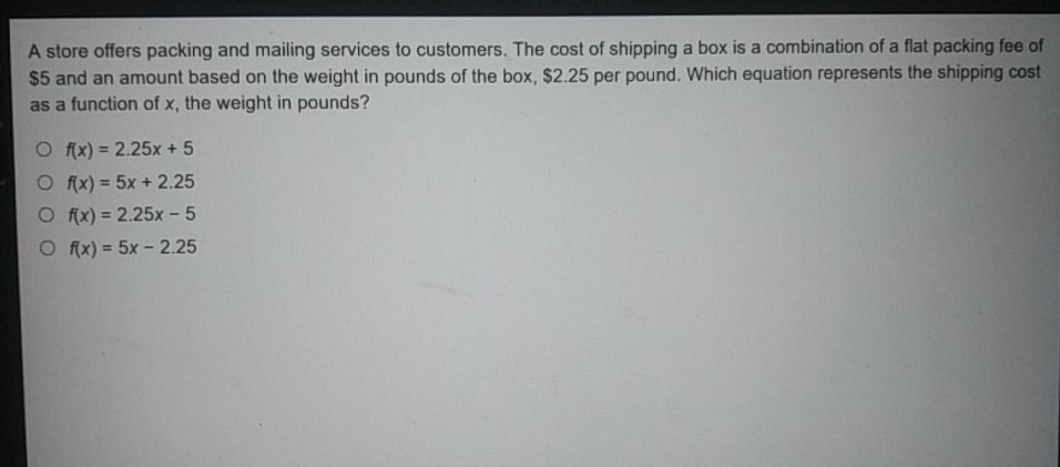 A store offers packing and mailing services to customers. The cost of shipping a box is a combination of a flat packing fee of \( \$ 5 \) and an amount based on the weight in pounds of the box, \( \$ 2.25 \) per pound. Which equation represents the shipping cost as a function of \( x \), the weight in pounds?
\( f(x)=2.25 x+5 \)
\( f(x)=5 x+2.25 \)
\( f(x)=2.25 x-5 \)
\( f(x)=5 x-2.25 \)