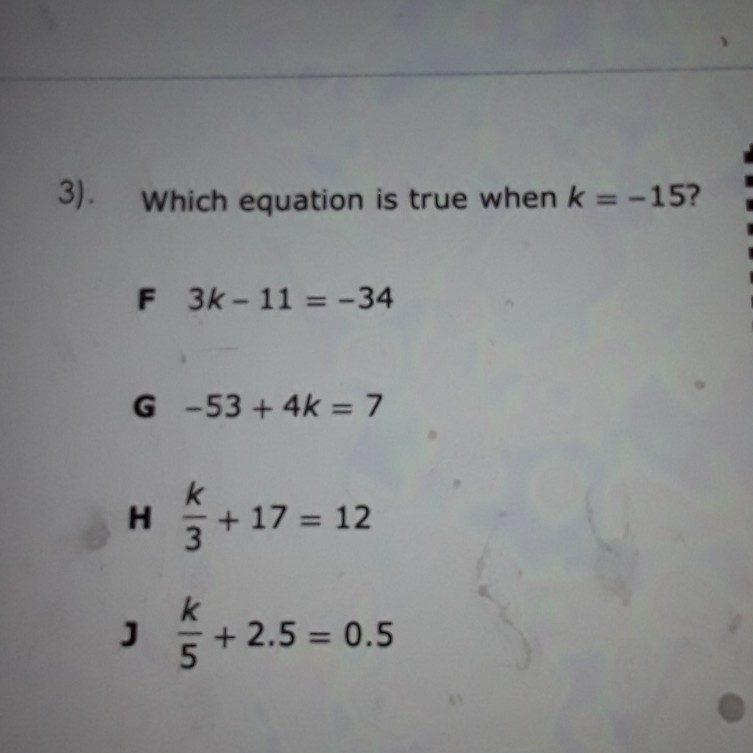 3). Which equation is true when \( k=-15 ? \)
F \( 3 k-11=-34 \)
G \( -53+4 k=7 \)
H \( \frac{k}{3}+17=12 \)
J \( \frac{k}{5}+2.5=0.5 \)
