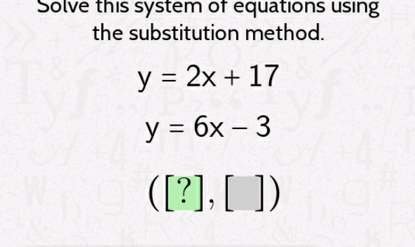 Solve this system of equations using the substitution method.
\[
\begin{array}{l}
y=2 x+17 \\
y=6 x-3 \\
([?],[])
\end{array}
\]