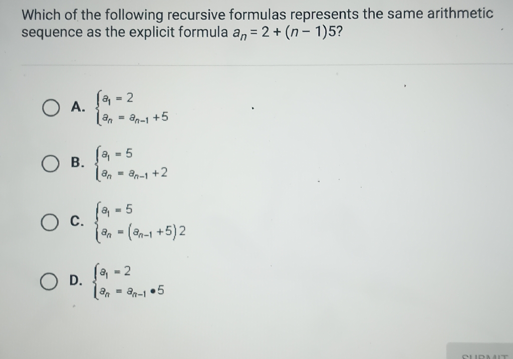 Which of the following recursive formulas represents the same arithmetic sequence as the explicit formula \( a_{n}=2+(n-1) 5 \) ?
A. \( \left\{\begin{array}{l}a_{1}=2 \\ a_{n}=a_{n-1}+5\end{array}\right. \)
B. \( \left\{\begin{array}{l}a_{1}=5 \\ a_{n}=a_{n-1}+2\end{array}\right. \)
C. \( \left\{\begin{array}{l}a_{1}=5 \\ a_{n}=\left(a_{n-1}+5\right) 2\end{array}\right. \)
D. \( \left\{\begin{array}{l}z_{1}=2 \\ z_{n}=z_{n-1} \cdot 5\end{array}\right. \)