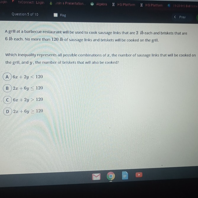 A grill at a barbecue restaurant will be used to cook sausage links that are 2 lb each and briskets that are \( 6 l b \) each. No more than \( 120 l b \) of sausage links and briskets will be cooked on the grill.
Which Inequality represents all possible combinations of \( x \), the number of sausage links that will be cooked on the grill, and \( y \), the number of briskets that will also be cooked?
A \( 6 x+2 y<120 \)
B) \( 2 x+6 y \leq 120 \)
C \( 6 x+2 y>120 \)
D \( 2 x+6 y \geq 120 \)