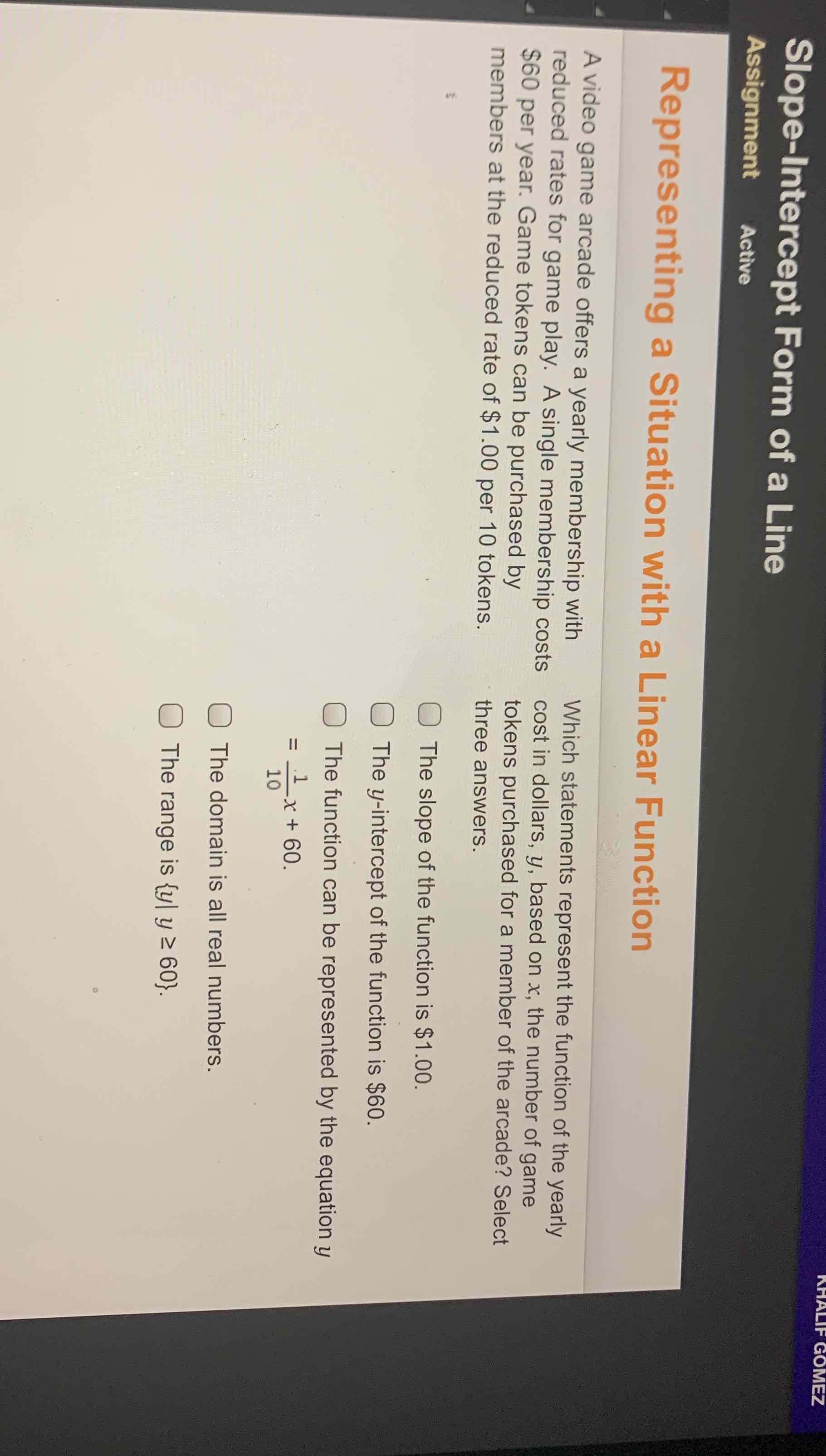 Slope-lntercept Form of a Line
Assignment Active
Representing a Situation with a Linear Function
A video game arcade offers a yearly membership with Which statements represent the function of the yearly reduced rates for game play. A single membership costs \( \$ 60 \) per year. Game tokens can be purchased by members at the reduced rate of \( \$ 1.00 \) per 10 tokens. tokens purchased for a member of the arcade? Select three answers.
The slope of the function is \( \$ 1.00 \).
The \( y \)-intercept of the function is \( \$ 60 \).
The function can be represented by the equation \( y \) \( =\frac{1}{10} x+60 \).
The domain is all real numbers.
The range is \( \{y \mid y \geq 60\} \).