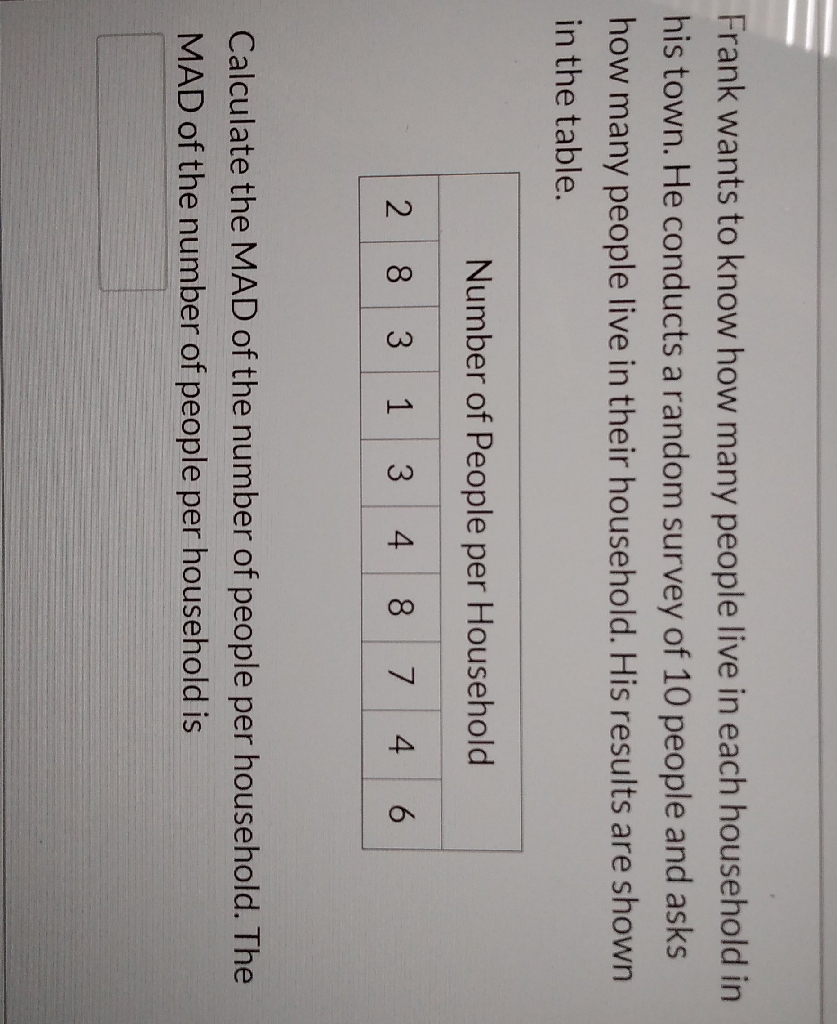 Frank wants to know how many people live in each household in his town. He conducts a random survey of 10 people and asks how many people live in their household. His results are shown in the table.
\begin{tabular}{|l|l|l|l|l|l|l|l|l|l|}
\hline \multicolumn{8}{|c|}{ Number of People per Household } \\
\hline 2 & 8 & 3 & 1 & 3 & 4 & 8 & 7 & 4 & 6 \\
\hline
\end{tabular}
Calculate the MAD of the number of people per household. The MAD of the number of people per household is
