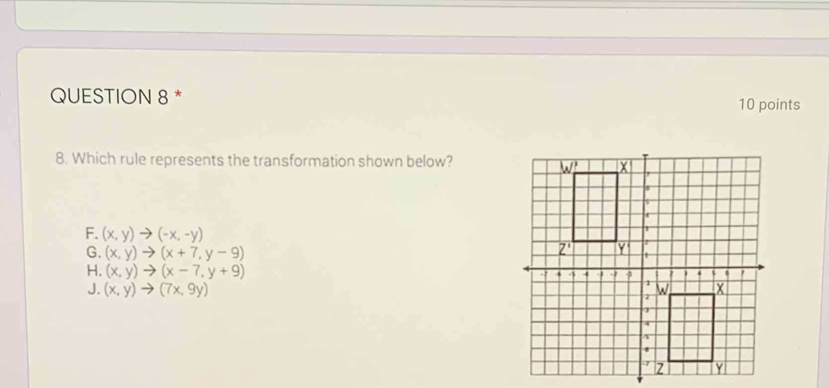 QUESTION 8 *
10 points
8. Which rule represents the transformation shown below?
F. \( (x, y) \rightarrow(-x,-y) \)
G. \( (x, y) \rightarrow(x+7, y-9) \)
H. \( (x, y) \rightarrow(x-7, y+9) \)
J. \( (x, y) \rightarrow(7 x, 9 y) \)