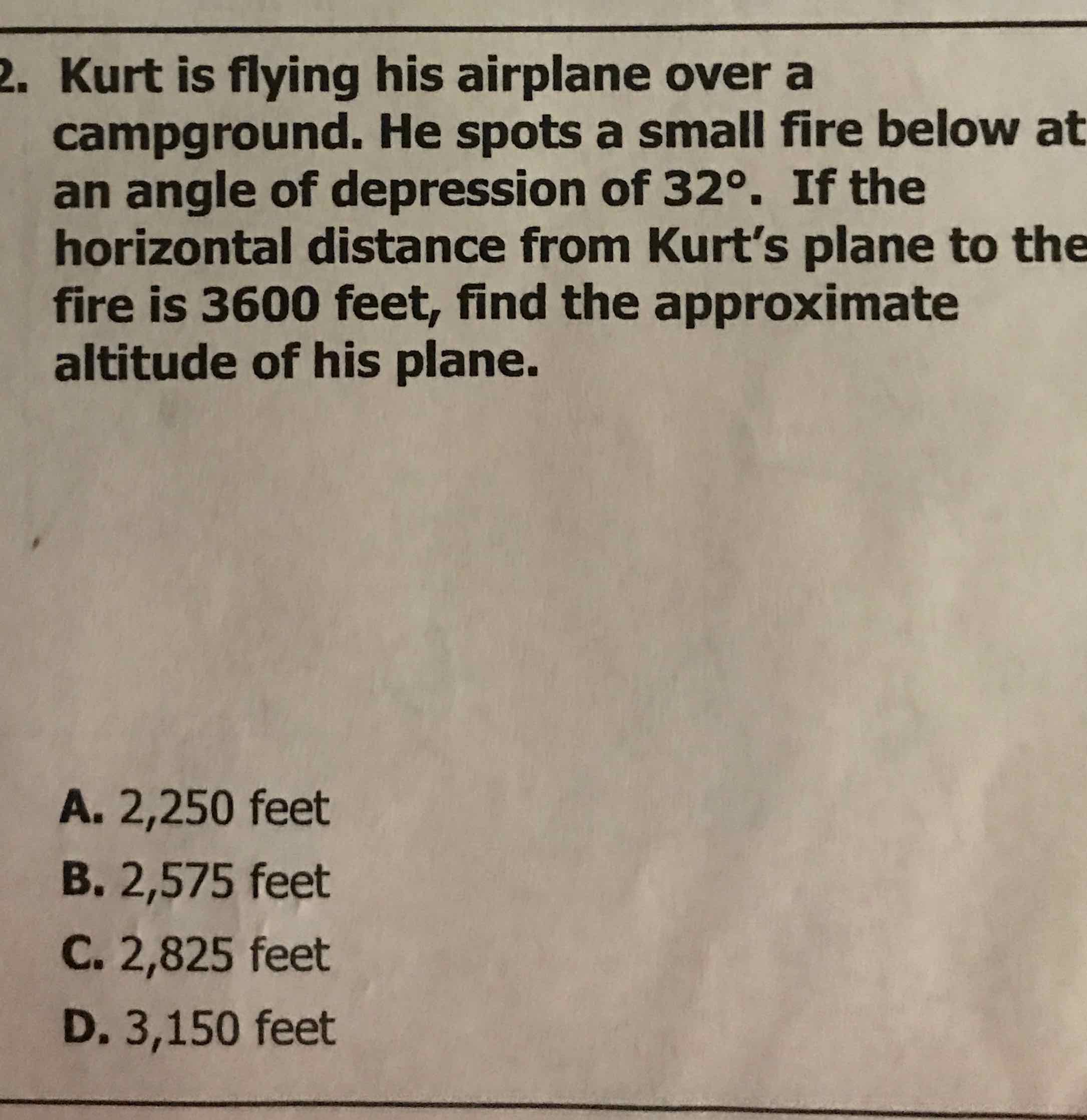 Kurt is flying his airplane over a campground. He spots a small fire below at an angle of depression of \( 32^{\circ} \). If the horizontal distance from Kurt's plane to the fire is 3600 feet, find the approximate altitude of his plane.
A. 2,250 feet
B. 2,575 feet
C. 2,825 feet
D. 3,150 feet