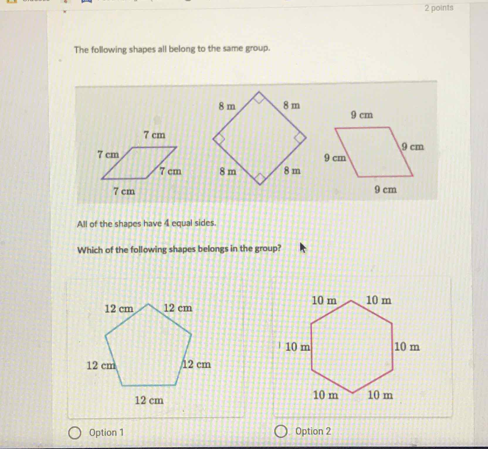 The following shapes all belong to the same group.
2 points
All of the shapes have 4 equal sides.
Which of the following shapes belongs in the group?
Option 1