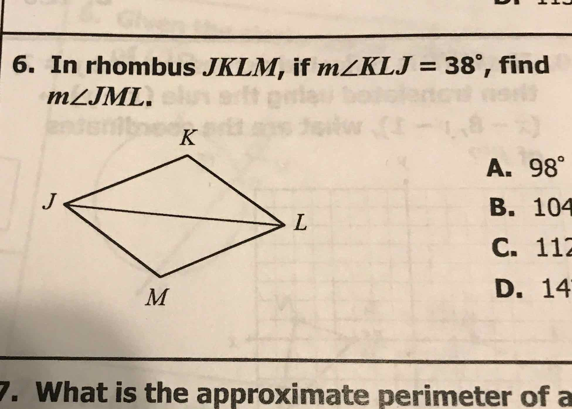 6. In rhombus \( J K L M \), if \( m \angle K L J=38^{\circ} \), find \( m \angle J M L \).

A. \( 98^{\circ} \)
B. \( 10^{4} \)
C. 11
D. 14
What is the approximate perimeter of a