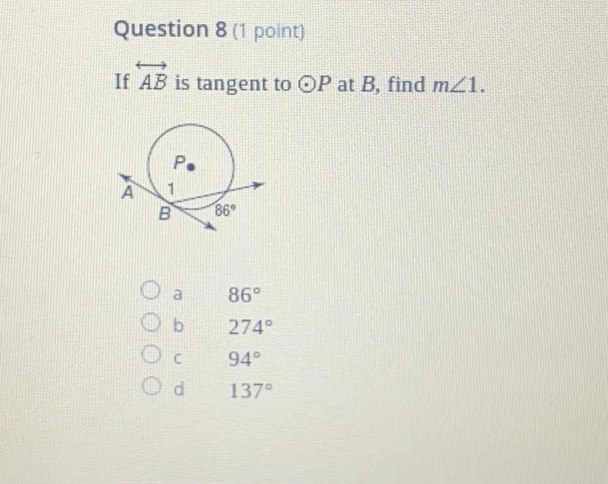 Question 8 (1 point)
If \( \overleftrightarrow{A B} \) is tangent to \( \odot P \) at \( B \), find \( m \angle 1 \).
a \( 86^{\circ} \)
b \( \quad 274^{\circ} \)
c \( 94^{\circ} \)
\( d \quad 137^{\circ} \)