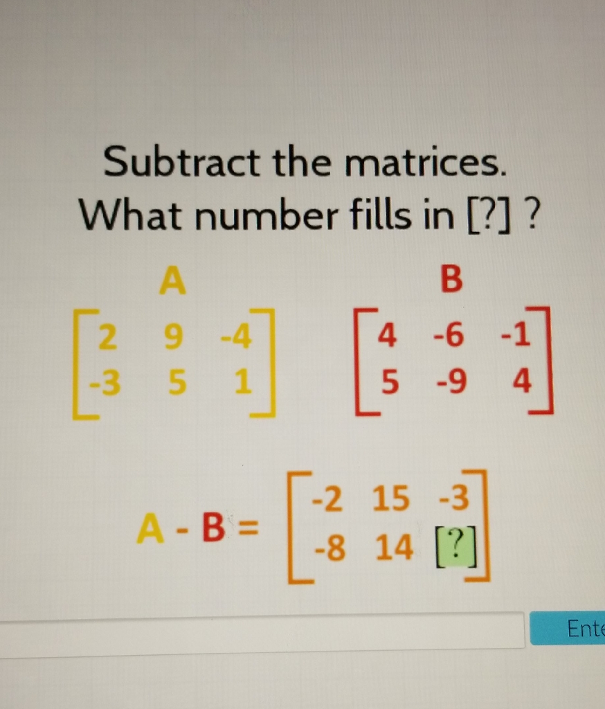 Subtract the matrices. What number fills in [?]?
\[
\begin{array}{c}
{\left[\begin{array}{rrr}
2 & 9 & -4 \\
-3 & 5 & 1
\end{array}\right]\left[\begin{array}{rrr}
4 & -6 & -1 \\
5 & -9 & 4
\end{array}\right]} \\
A-B=\left[\begin{array}{rrr}
-2 & 15 & -3 \\
-8 & 14 & {[?]}
\end{array}\right]
\end{array}
\]