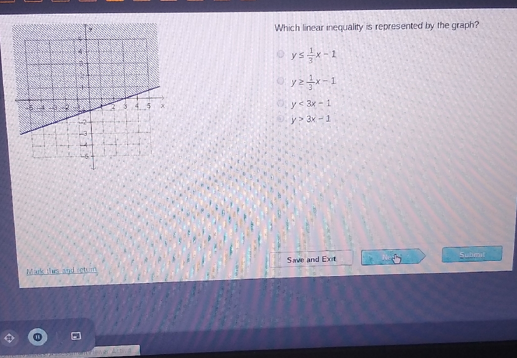 Which linear inequality is represented by the graph?
\( y \leq \frac{1}{3} x-1 \)
\( y \geq \frac{1}{3} x-1 \)
\( y<3 x-1 \)
\( y>3 x-1 \)
Wark this and return
Save and Exit
: Nestry
(1)
E