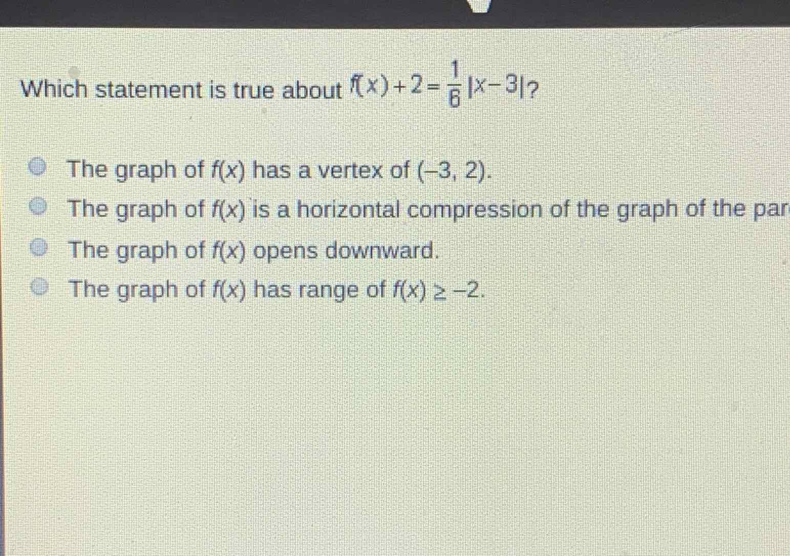 Which statement is true about \( f(x)+2=\frac{1}{6}|x-3| ? \)
The graph of \( f(x) \) has a vertex of \( (-3,2) \).
The graph of \( f(x) \) is a horizontal compression of the graph of the par
The graph of \( f(x) \) opens downward.
The graph of \( f(x) \) has range of \( f(x) \geq-2 \).