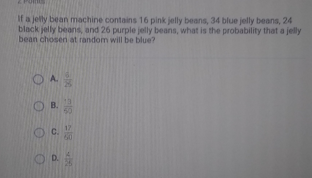 If a jelly bean machine contains 16 pink jelly beans, 34 blue jelly beans, 24 black jelly beans, and 26 purple jelly beans, what is the probability that a jelly bean chosen at random will be blue?
A. \( \frac{B}{25} \)
B. \( \frac{19}{50} \)
C. \( \frac{17}{50} \)
D. \( \frac{4}{25} \)