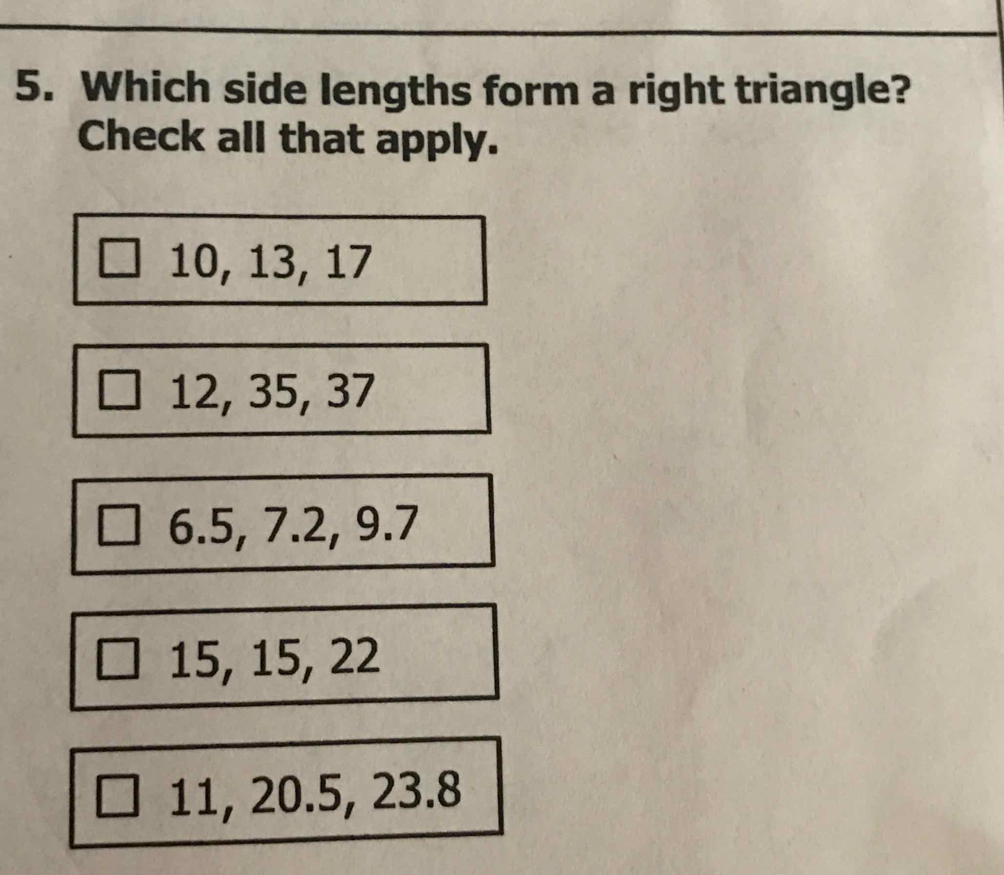 5. Which side lengths form a right triangle? Check all that apply.
\( 10,13,17 \)
\( 12,35,37 \)
\( 6.5,7.2,9.7 \)
\( 15,15,22 \)
\( 11,20.5,23.8 \)