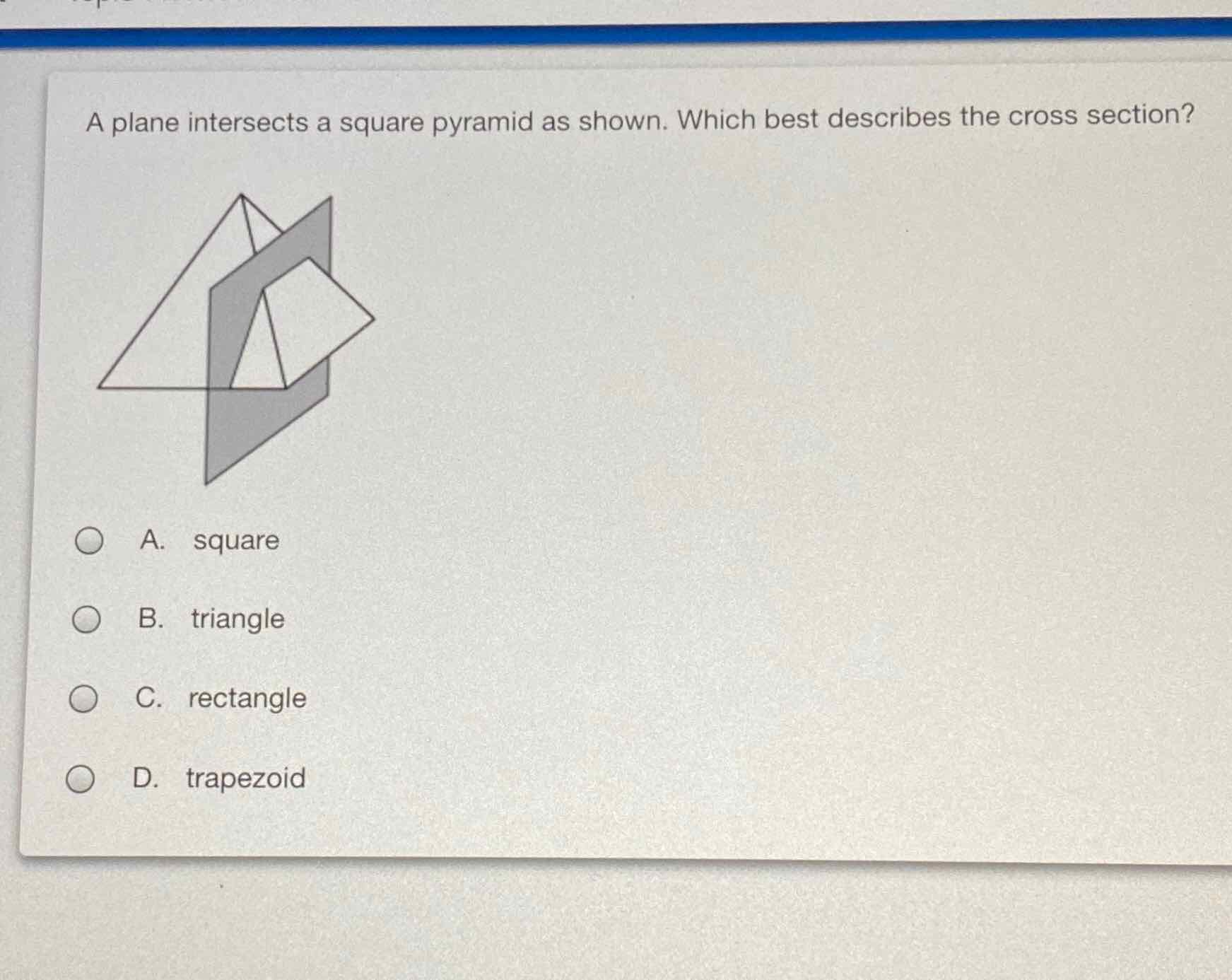 A plane intersects a square pyramid as shown. Which best describes the cross section?
A. square
B. triangle
C. rectangle
D. trapezoid