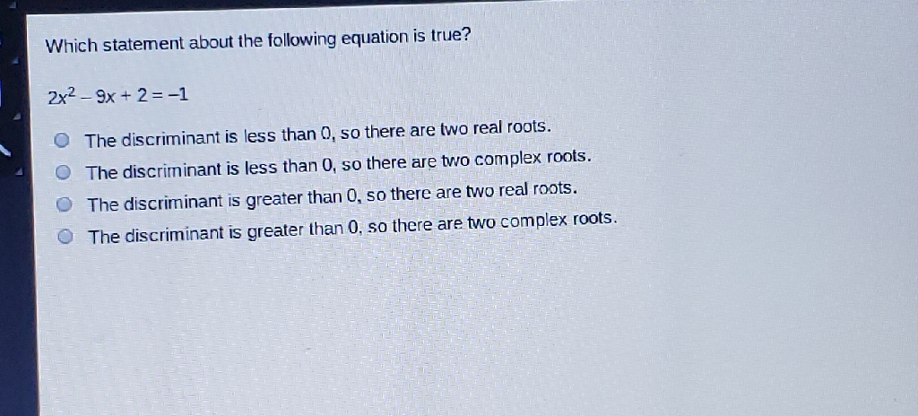 Which statement about the following equation is true?
\[
2 x^{2}-9 x+2=-1
\]
The discriminant is less than 0, so there are two real roots.
The discriminant is less than 0, so there are two complex roots.
The discriminant is greater than 0, so there are two real roots.
The discriminant is greater than 0, so there are two complex roots.