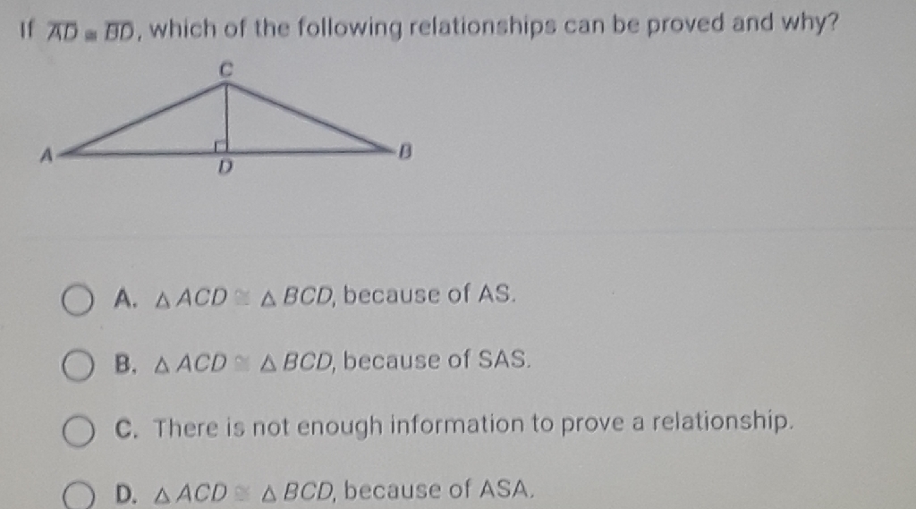If \( \overline{A D} \equiv \overline{B D} \), which of the following relationships can be proved and why?
A. \( \triangle A C D \simeq \triangle B C D \), because of \( A S \).
B. \( \triangle A C D \cong \triangle B C D \), because of SAS.
C. There is not enough information to prove a relationship.
D. \( \triangle A C D \simeq \triangle B C D \), because of \( A S A \).