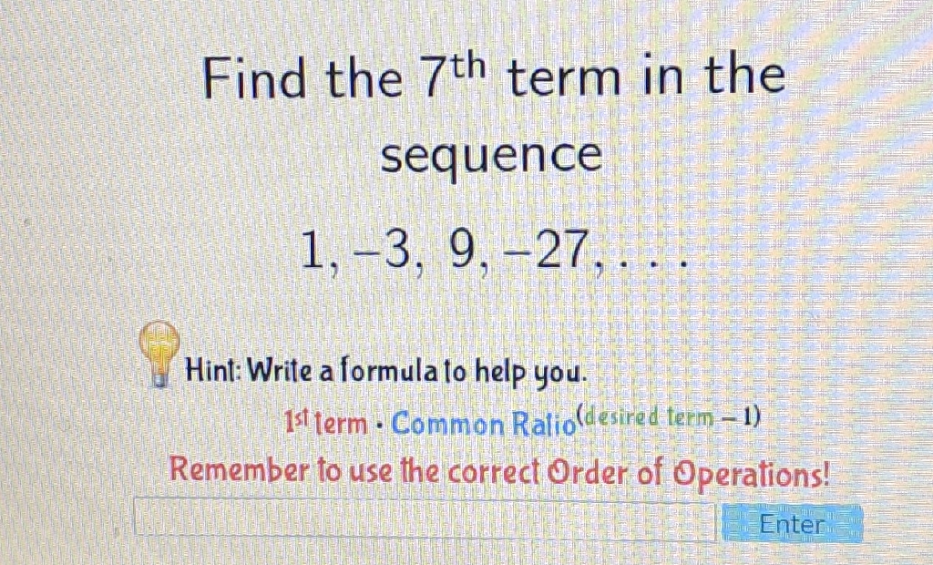 Find the \( 7^{\text {th }} \) term in the sequence
\[
1,-3,9,-27, \ldots
\]
Hint: Write a formula to help you. 1s term \( \cdot \) Common Ralio (lesired term - 1) Remember to use the correct Order of Operations!