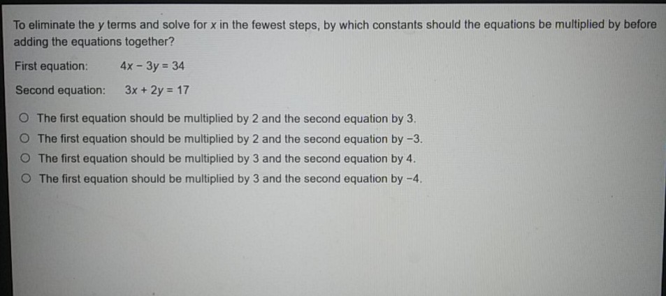 To eliminate the \( y \) terms and solve for \( x \) in the fewest steps, by which constants should the equations be multiplied by before adding the equations together?
First equation:
\[
4 x-3 y=34
\]
Second equation: \( \quad 3 x+2 y=17 \)
The first equation should be multiplied by 2 and the second equation by \( 3 . \)
The first equation should be multiplied by 2 and the second equation by \( -3 . \)
The first equation should be multiplied by 3 and the second equation by \( 4 . \)
The first equation should be multiplied by 3 and the second equation by \( -4 \).