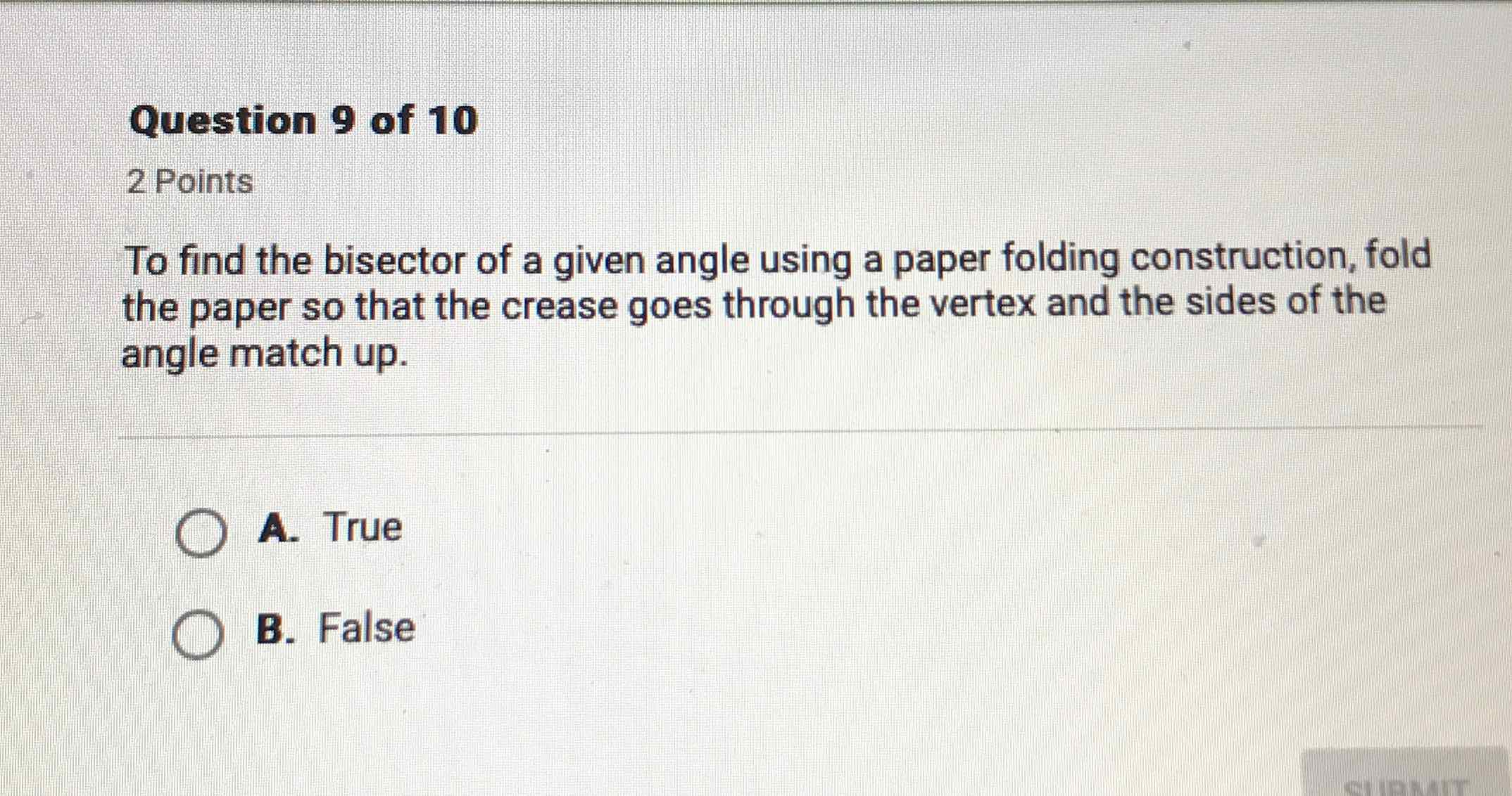 Question 9 of 10
2 Points
To find the bisector of a given angle using a paper folding construction, fold the paper so that the crease goes through the vertex and the sides of the angle match up.
A. True
B. False