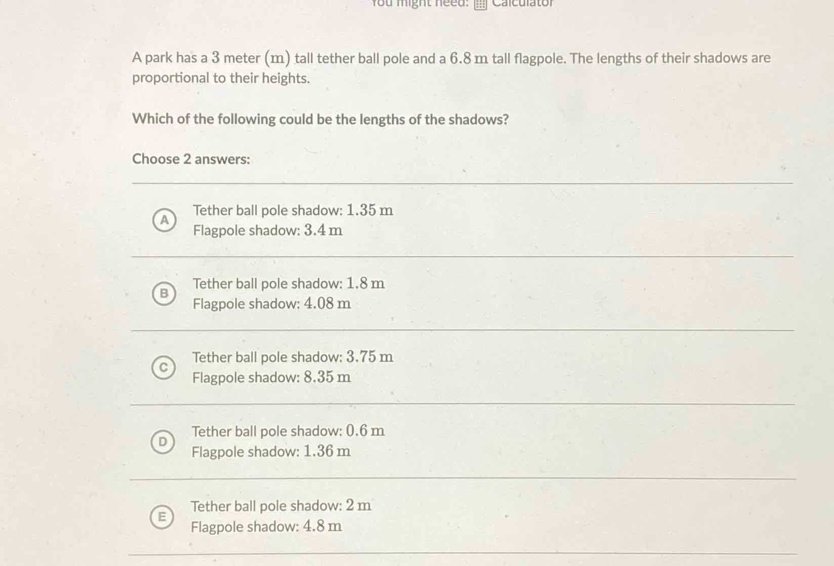 A park has a 3 meter \( (\mathrm{m}) \) tall tether ball pole and a \( 6.8 \mathrm{~m} \) tall flagpole. The lengths of their shadows are proportional to their heights.
Which of the following could be the lengths of the shadows?
Choose 2 answers:
(A) Tether ball pole shadow: \( 1.35 \mathrm{~m} \)
Flagpole shadow: \( 3.4 \mathrm{~m} \)
(B) Tether ball pole shadow: \( 1.8 \mathrm{~m} \)
Flagpole shadow: \( 4.08 \mathrm{~m} \)
(c) Tether ball pole shadow: \( 3.75 \mathrm{~m} \)
Flagpole shadow: \( 8.35 \mathrm{~m} \)
(D) Tether ball pole shadow: \( 0.6 \mathrm{~m} \)
Flagpole shadow: \( 1.36 \mathrm{~m} \)
E) Tether ball pole shadow: \( 2 \mathrm{~m} \)
Flagpole shadow: \( 4.8 \mathrm{~m} \)