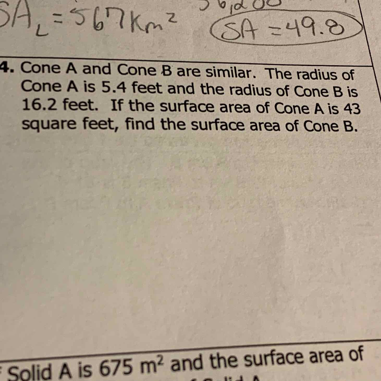 4. Cone \( A \) and Cone \( B \) are similar. The radius of Cone \( A \) is \( 5.4 \) feet and the radius of Cone \( B \) is \( 16.2 \) feet. If the surface area of Cone \( A \) is 43 square feet, find the surface area of Cone \( B \).
Solid \( A \) is \( 675 \mathrm{~m}^{2} \) and the surface area of