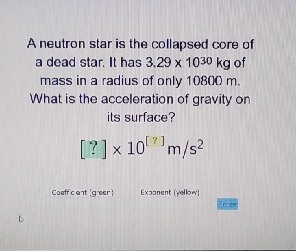 A neutron star is the collapsed core of a dead star. It has \( 3.29 \times 10^{30} \mathrm{~kg} \) of mass in a radius of only \( 10800 \mathrm{~m} \). What is the acceleration of gravity on its surface?
\[
[?] \times 10^{[?]} \mathrm{m} / \mathrm{s}^{2}
\]
Coefficient (green) \( \quad \) Exponent (yellow)